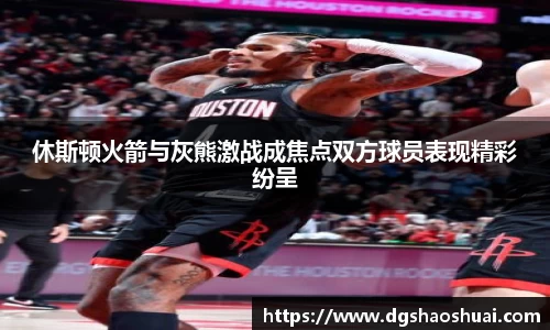 休斯顿火箭与灰熊激战成焦点双方球员表现精彩纷呈